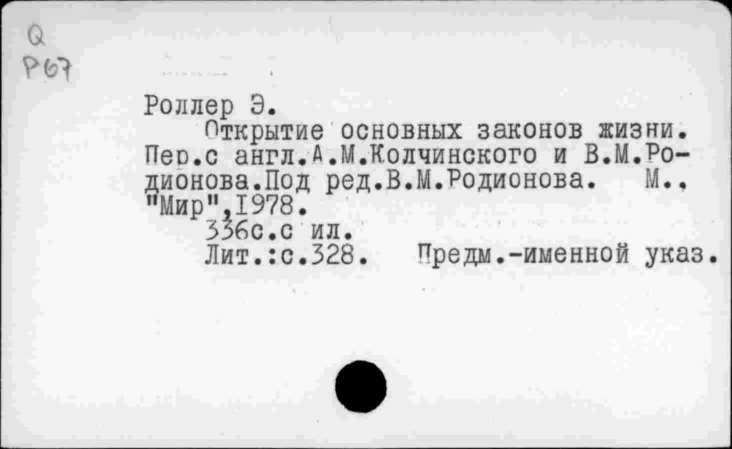 ﻿Роллер Э.
Открытие основных законов жизни. Пео.с англ.А.М.Колчинского и В.М.Родионова.Под ред.В.М.Родионова. М.. "Мир”,1978.
336с.с ил.
Лит.:с.328.	Предм.-именной указ.